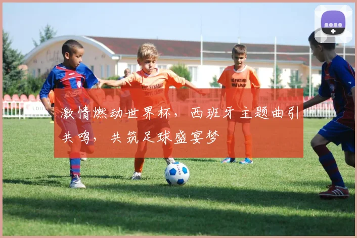 激情燃动世界杯，西班牙主题曲引共鸣，共筑足球盛宴梦